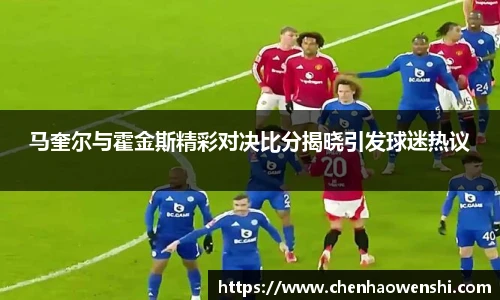 马奎尔与霍金斯精彩对决比分揭晓引发球迷热议